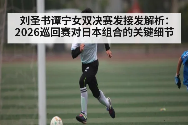 刘圣书谭宁女双决赛发接发解析：2026巡回赛对日本组合的关键细节